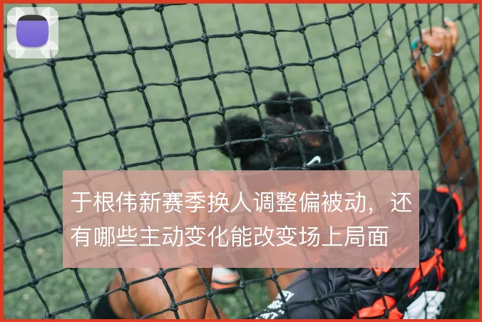 于根伟新赛季换人调整偏被动，还有哪些主动变化能改变场上局面