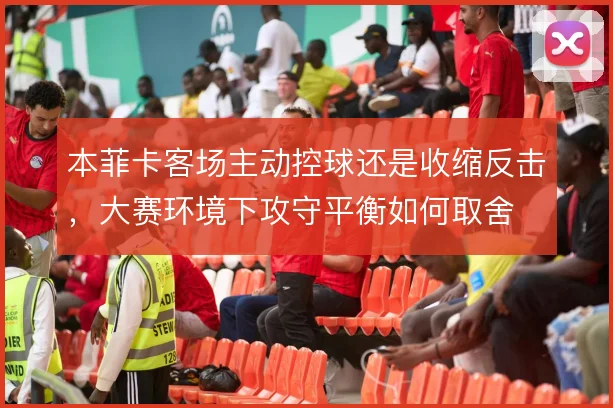本菲卡客场主动控球还是收缩反击，大赛环境下攻守平衡如何取舍