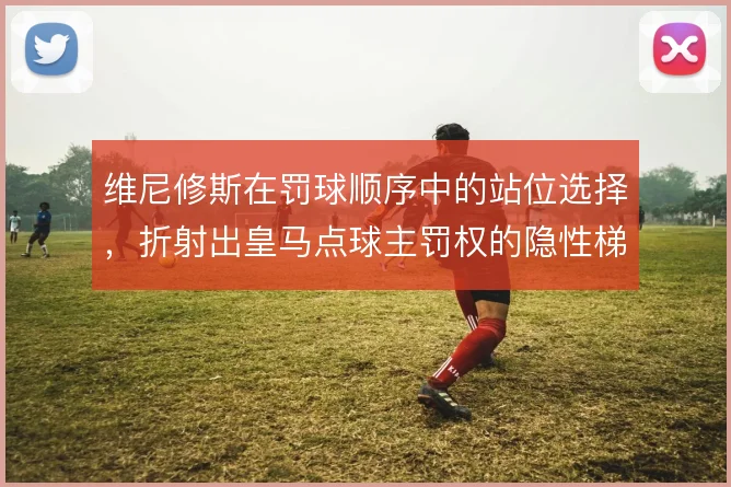 维尼修斯在罚球顺序中的站位选择，折射出皇马点球主罚权的隐性梯队