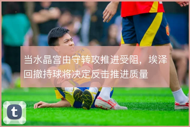当水晶宫由守转攻推进受阻，埃泽回撤持球将决定反击推进质量