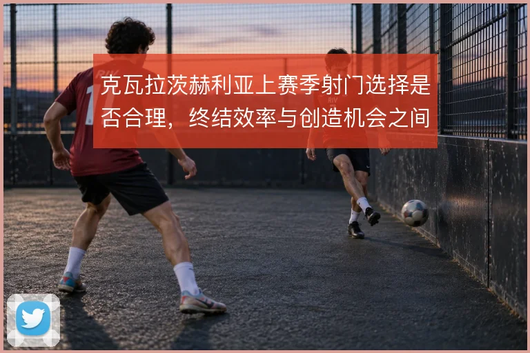 克瓦拉茨赫利亚上赛季射门选择是否合理，终结效率与创造机会之间怎么解