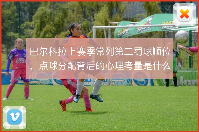 巴尔科拉上赛季常列第二罚球顺位，点球分配背后的心理考量是什么