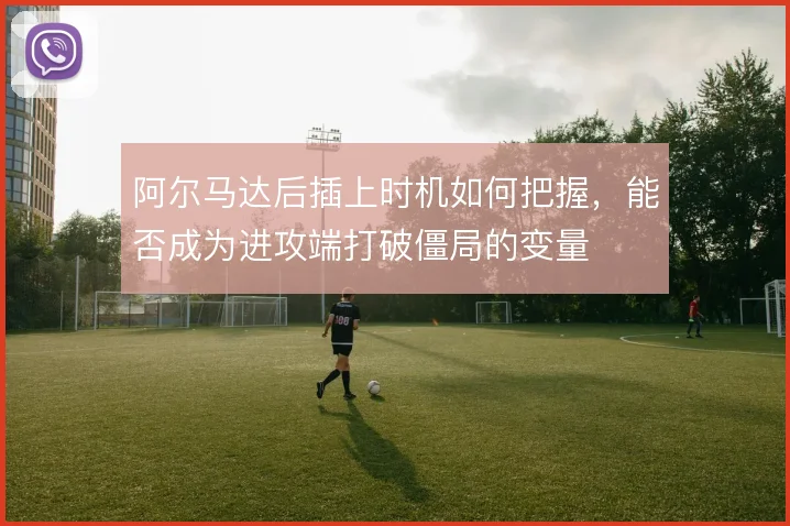 阿尔马达后插上时机如何把握，能否成为进攻端打破僵局的变量