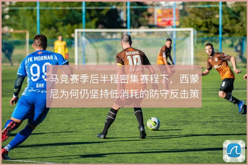 马竞赛季后半程密集赛程下，西蒙尼为何仍坚持低消耗的防守反击策略