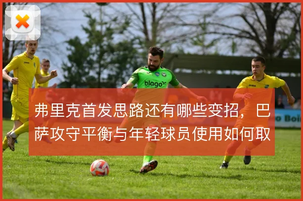 弗里克首发思路还有哪些变招，巴萨攻守平衡与年轻球员使用如何取舍