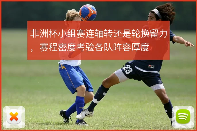 非洲杯小组赛连轴转还是轮换留力，赛程密度考验各队阵容厚度