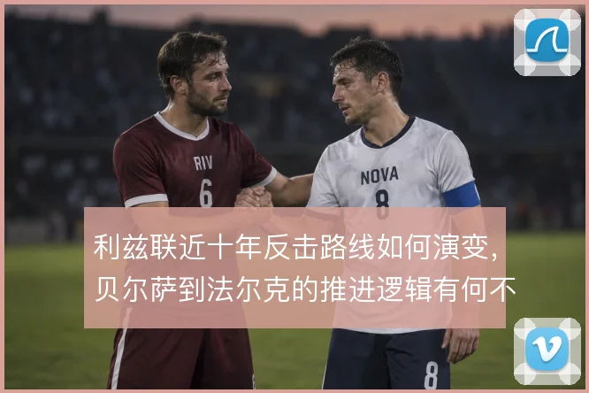 利兹联近十年反击路线如何演变,贝尔萨到法尔克的推进逻辑有何不同
