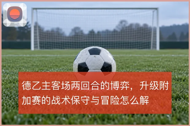 德乙主客场两回合的博弈,升级附加赛的战术保守与冒险怎么解