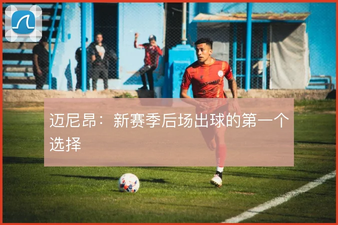 迈尼昂:新赛季后场出球的第一个选择