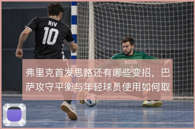 弗里克首发思路还有哪些变招,巴萨攻守平衡与年轻球员使用如何取舍