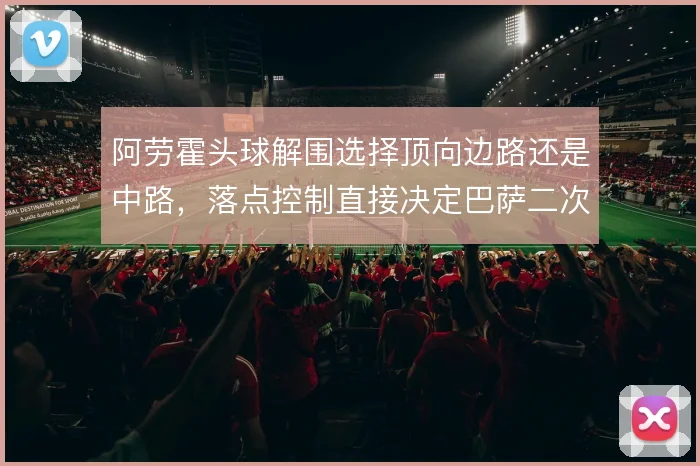 阿劳霍头球解围选择顶向边路还是中路，落点控制直接决定巴萨二次防守质量