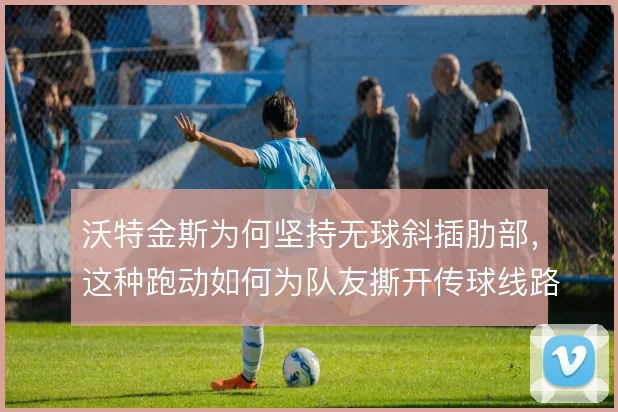 沃特金斯为何坚持无球斜插肋部，这种跑动如何为队友撕开传球线路
