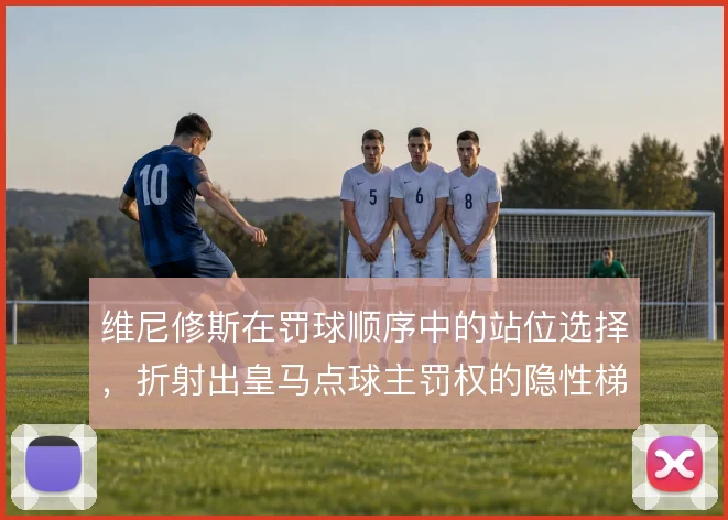 维尼修斯在罚球顺序中的站位选择，折射出皇马点球主罚权的隐性梯队