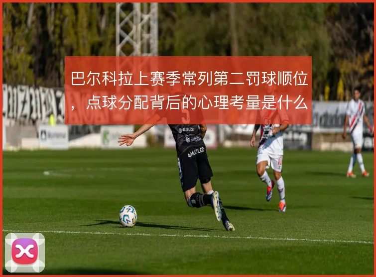 巴尔科拉上赛季常列第二罚球顺位,点球分配背后的心理考量是什么