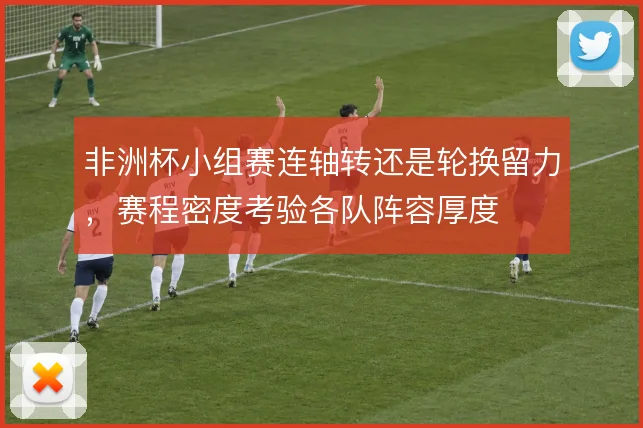 非洲杯小组赛连轴转还是轮换留力,赛程密度考验各队阵容厚度