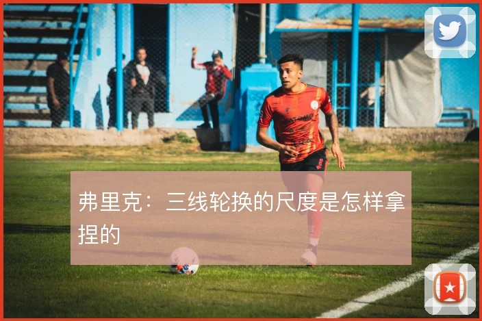 弗里克：三线轮换的尺度是怎样拿捏的