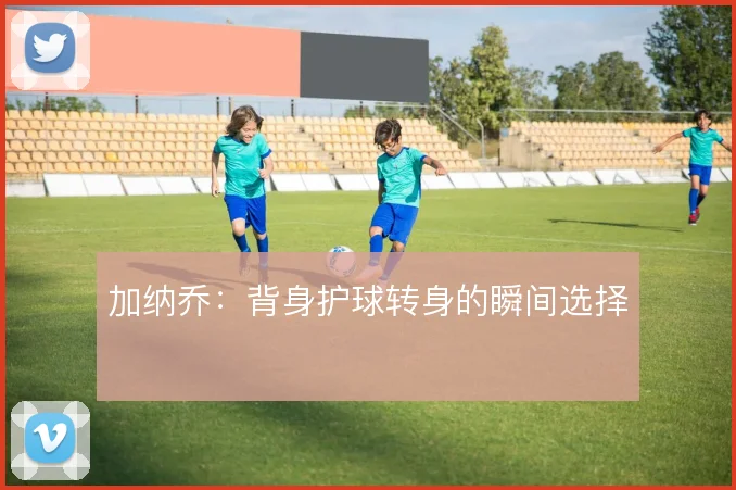 加纳乔:背身护球转身的瞬间选择