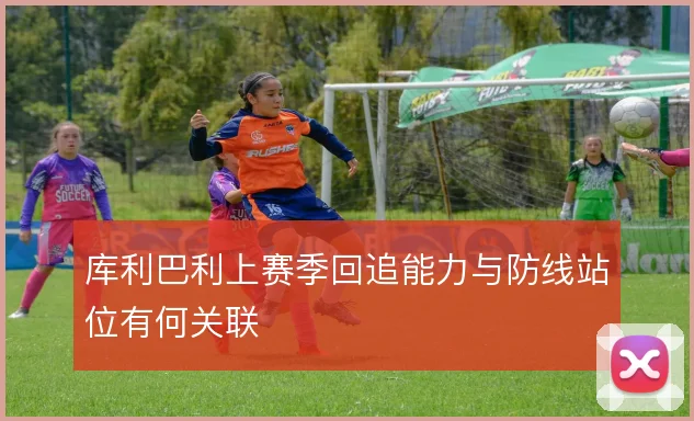 库利巴利上赛季回追能力与防线站位有何关联